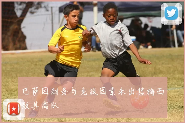 巴萨因财务与竞技因素未出售梅西致其离队