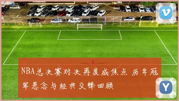 NBA总决赛对决再度成焦点 历年冠军悬念与经典交锋回顾