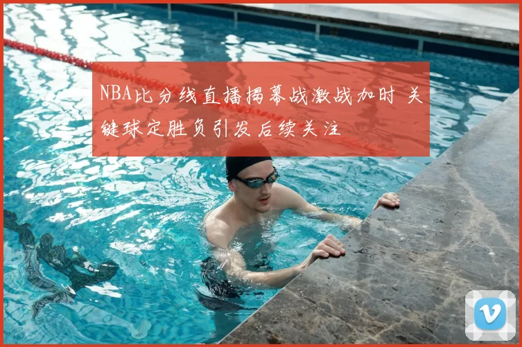 NBA比分线直播揭幕战激战加时 关键球定胜负引发后续关注
