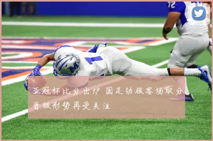 亚冠杯比分出炉 国足劲旅客场取分晋级形势再受关注