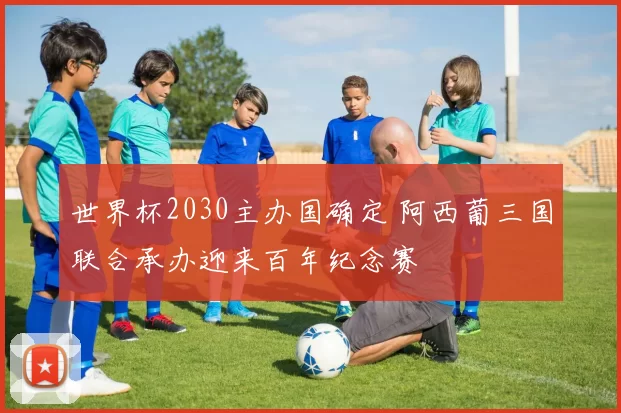 世界杯2030主办国确定 阿西葡三国联合承办迎来百年纪念赛
