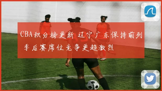 CBA积分榜更新 辽宁广东保持前列 季后赛席位竞争更趋激烈