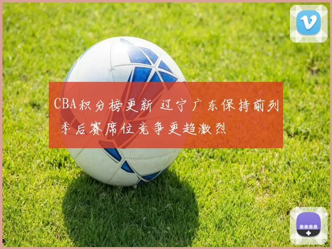 CBA积分榜更新 辽宁广东保持前列 季后赛席位竞争更趋激烈