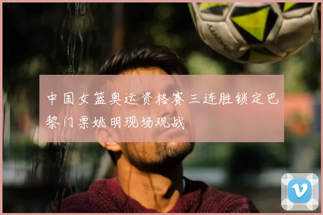 中国女篮奥运资格赛三连胜锁定巴黎门票姚明现场观战