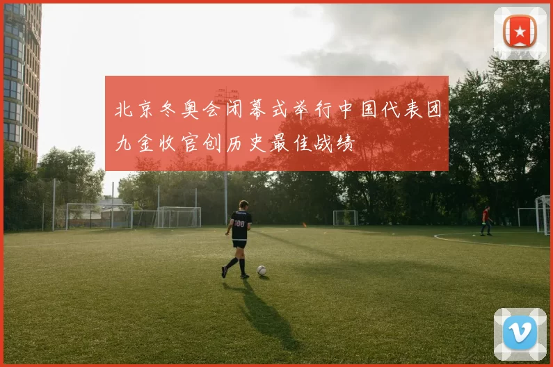 北京冬奥会闭幕式举行中国代表团九金收官创历史最佳战绩