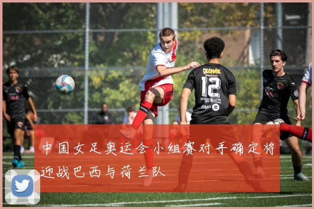 中国女足奥运会小组赛对手确定将迎战巴西与荷兰队