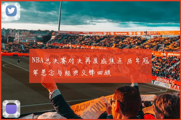 NBA总决赛对决再度成焦点 历年冠军悬念与经典交锋回顾