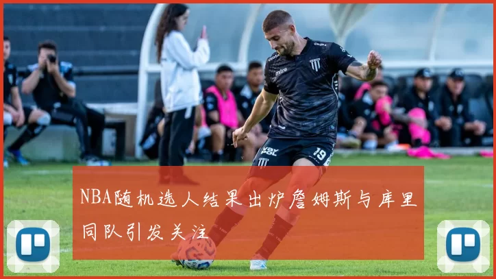 NBA随机选人结果出炉詹姆斯与库里同队引发关注