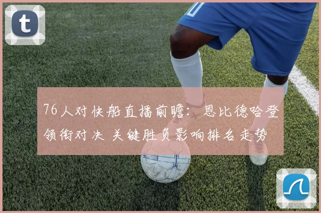 76人对快船直播前瞻：恩比德哈登领衔对决 关键胜负影响排名走势
