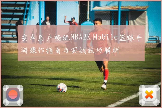 安卓用户畅玩NBA2K Mobile篮球手游操作指南与实战技巧解析