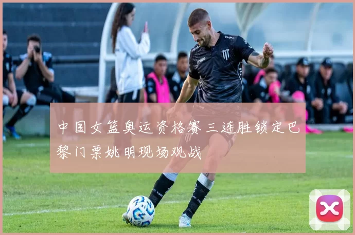 中国女篮奥运资格赛三连胜锁定巴黎门票姚明现场观战