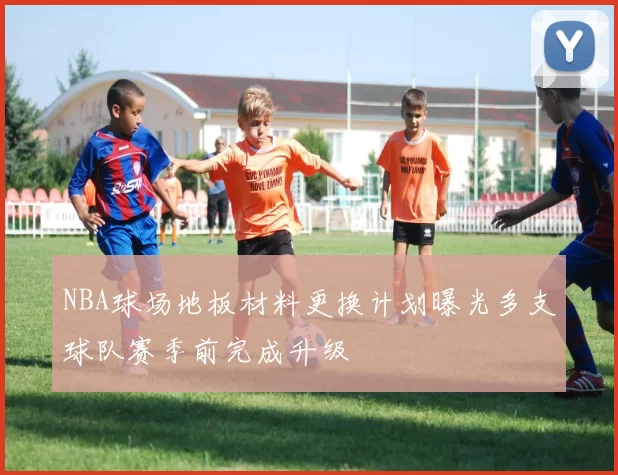 NBA球场地板材料更换计划曝光多支球队赛季前完成升级