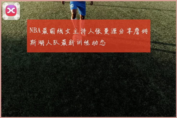 NBA最前线女主持人张曼源分享詹姆斯湖人队最新训练动态