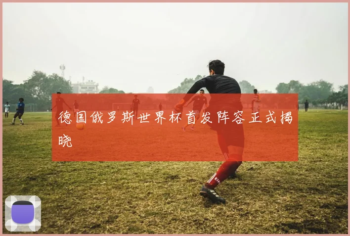 德国俄罗斯世界杯首发阵容正式揭晓