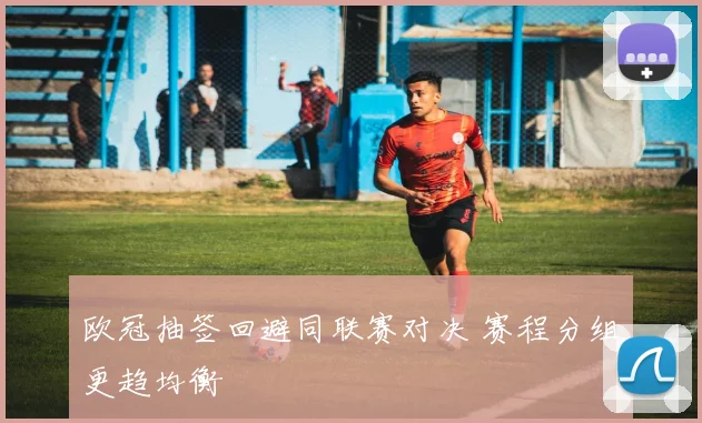 欧冠抽签回避同联赛对决 赛程分组更趋均衡