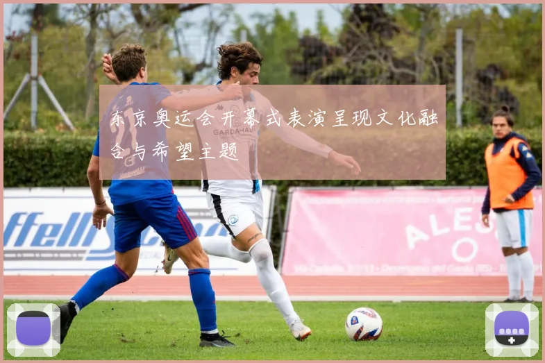 东京奥运会开幕式表演呈现文化融合与希望主题